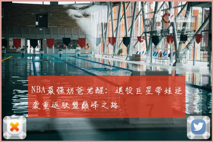 NBA最强奶爸觉醒:退役巨星带娃逆袭重返联盟巅峰之路