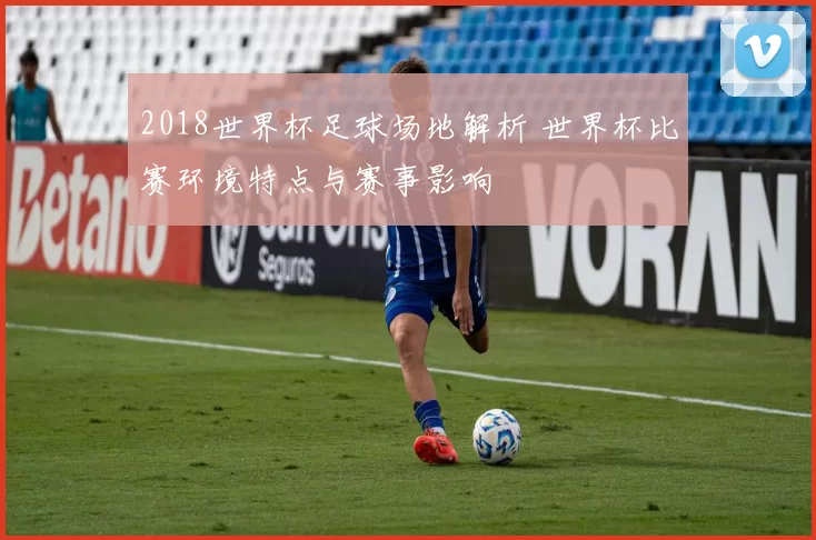 2018世界杯足球场地解析 世界杯比赛环境特点与赛事影响