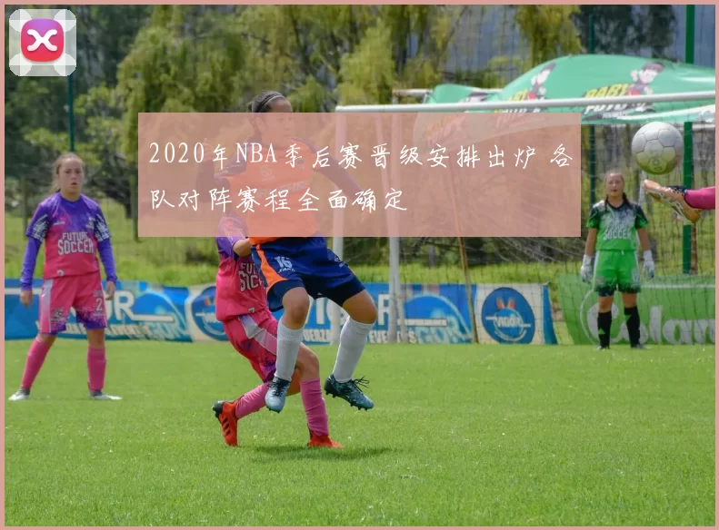 2020年NBA季后赛晋级安排出炉 各队对阵赛程全面确定
