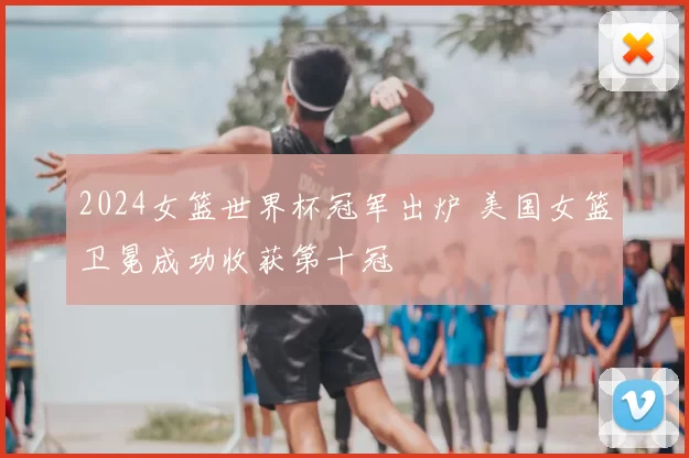 2024女篮世界杯冠军出炉 美国女篮卫冕成功收获第十冠