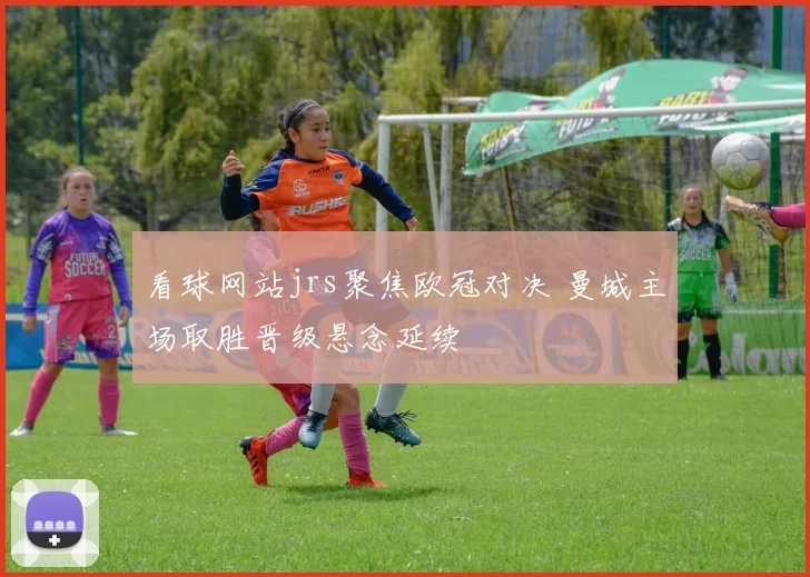 看球网站jrs聚焦欧冠对决 曼城主场取胜晋级悬念延续
