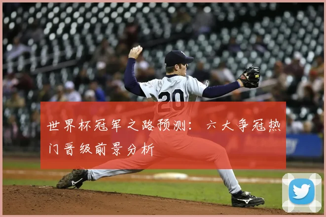 世界杯冠军之路预测:六大争冠热门晋级前景分析
