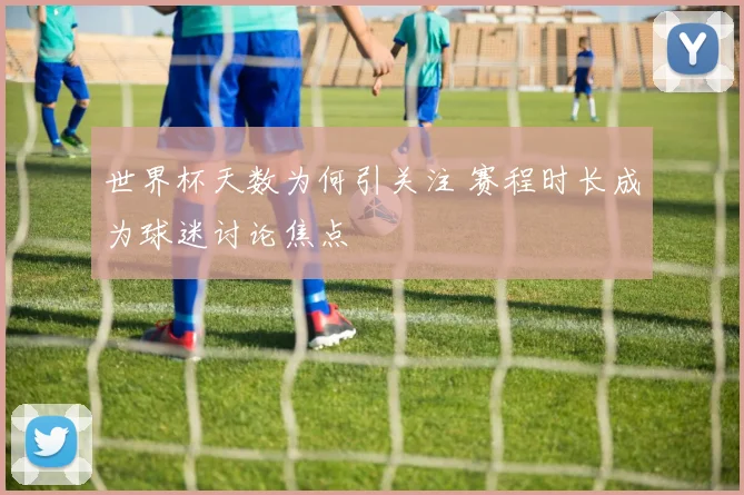 世界杯天数为何引关注 赛程时长成为球迷讨论焦点