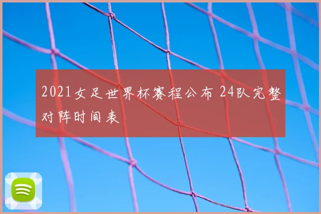 2021女足世界杯赛程公布 24队完整对阵时间表