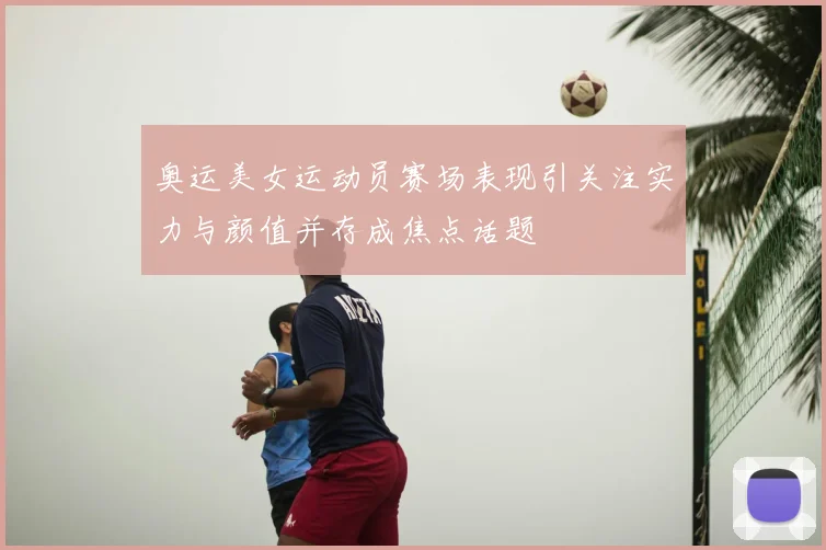 奥运美女运动员赛场表现引关注实力与颜值并存成焦点话题