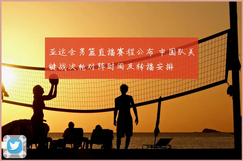 亚运会男篮直播赛程公布 中国队关键战次轮对阵时间及转播安排