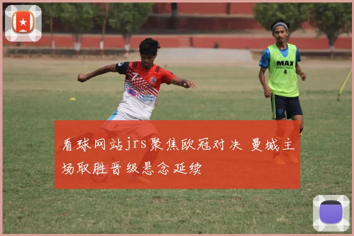 看球网站jrs聚焦欧冠对决 曼城主场取胜晋级悬念延续