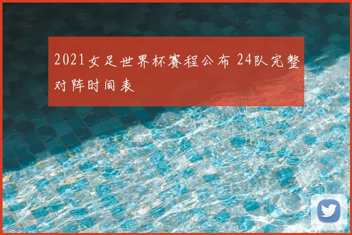 2021女足世界杯赛程公布 24队完整对阵时间表